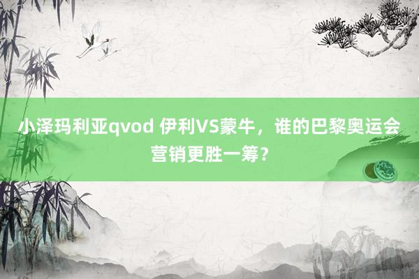 小泽玛利亚qvod 伊利VS蒙牛，谁的巴黎奥运会营销更胜一筹？