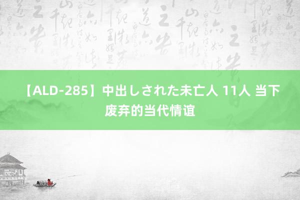 【ALD-285】中出しされた未亡人 11人 当下废弃的当代情谊