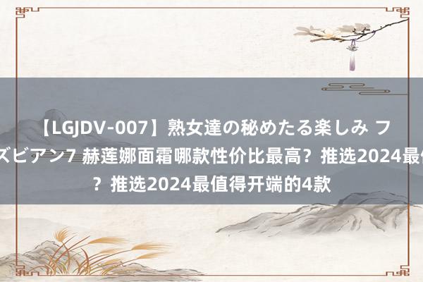 【LGJDV-007】熟女達の秘めたる楽しみ フィーリングレズビアン7 赫莲娜面霜哪款性价比最高？推选2024最值得开端的4款