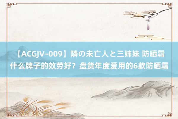 【ACGJV-009】隣の未亡人と三姉妹 防晒霜什么牌子的效劳好？盘货年度爱用的6款防晒霜