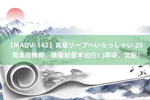 【MADV-142】高級ソープへいらっしゃい 25 周末有降雨，请提前霸术出行！|早呀，沈阳！