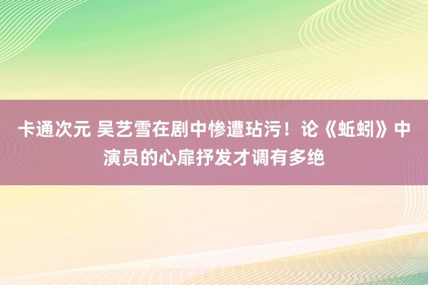 卡通次元 吴艺雪在剧中惨遭玷污！论《蚯蚓》中演员的心扉抒发才调有多绝