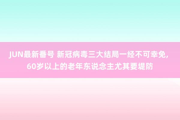 JUN最新番号 新冠病毒三大结局一经不可幸免, 60岁以上的老年东说念主尤其要堤防