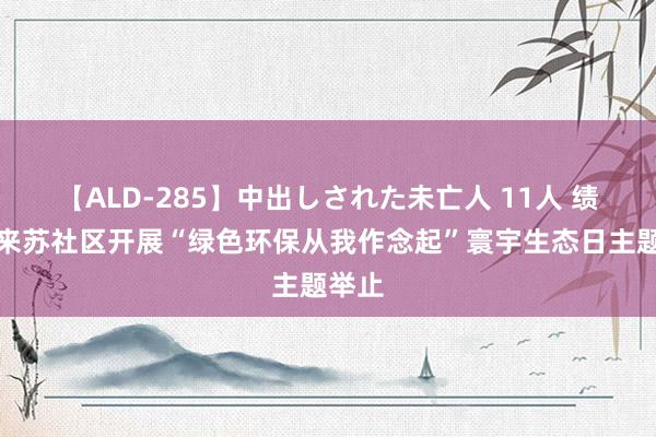 【ALD-285】中出しされた未亡人 11人 绩溪县来苏社区开展“绿色环保从我作念起”寰宇生态日主题举止