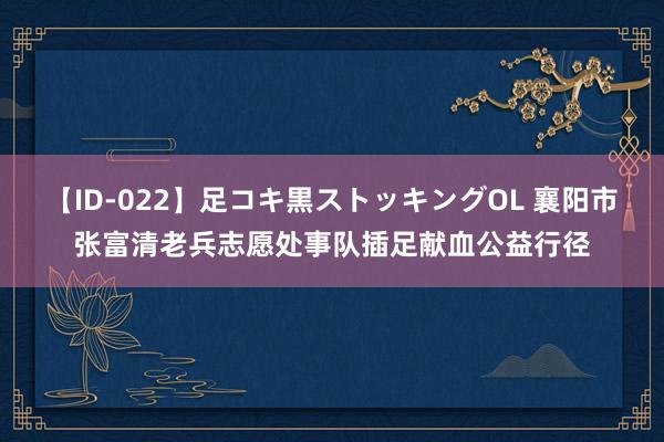 【ID-022】足コキ黒ストッキングOL 襄阳市张富清老兵志愿处事队插足献血公益行径