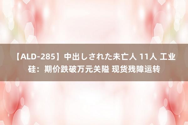 【ALD-285】中出しされた未亡人 11人 工业硅：期价跌破万元关隘 现货残障运转