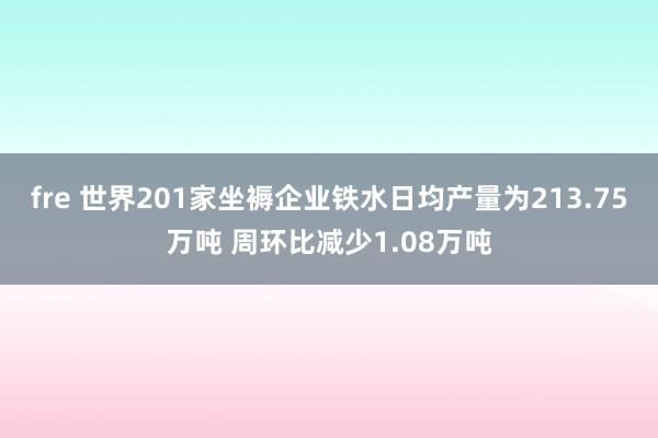 fre 世界201家坐褥企业铁水日均产量为213.75万吨 周环比减少1.08万吨