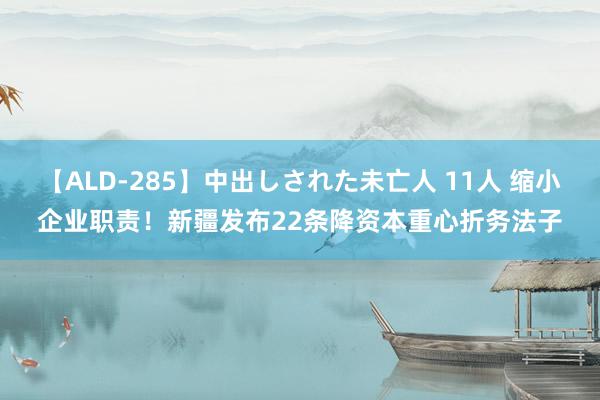 【ALD-285】中出しされた未亡人 11人 缩小企业职责！新疆发布22条降资本重心折务法子