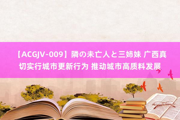 【ACGJV-009】隣の未亡人と三姉妹 广西真切实行城市更新行为 推动城市高质料发展