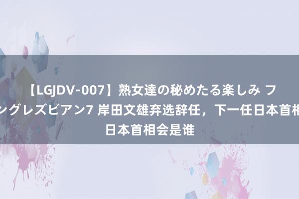 【LGJDV-007】熟女達の秘めたる楽しみ フィーリングレズビアン7 岸田文雄弃选辞任，下一任日本首相会是谁