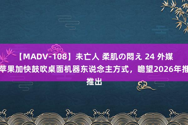 【MADV-108】未亡人 柔肌の悶え 24 外媒：苹果加快鼓吹桌面机器东说念主方式，瞻望2026年推出