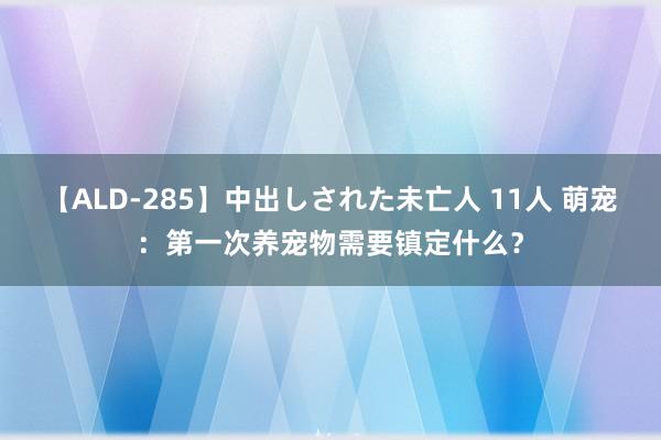 【ALD-285】中出しされた未亡人 11人 萌宠：第一次养宠物需要镇定什么？