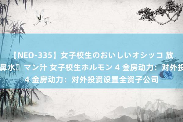 【NEO-335】女子校生のおいしいオシッコ 放尿・よだれ・唾・鼻水・マン汁 女子校生ホルモン 4 金房动力：对外投资设置全资子公司