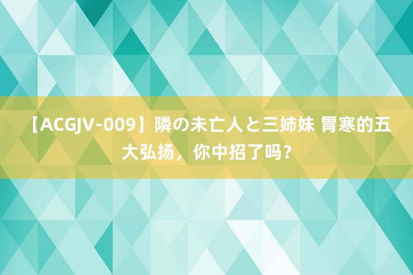 【ACGJV-009】隣の未亡人と三姉妹 胃寒的五大弘扬，你中招了吗？