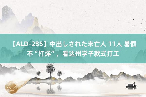 【ALD-285】中出しされた未亡人 11人 暑假不“打烊”，看达州学子款式打工