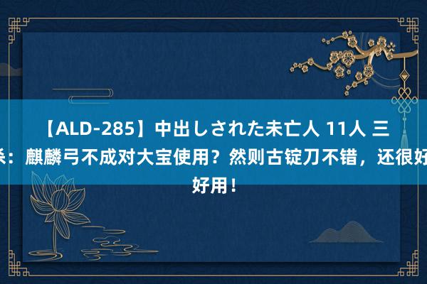 【ALD-285】中出しされた未亡人 11人 三国杀：麒麟弓不成对大宝使用？然则古锭刀不错，还很好用！