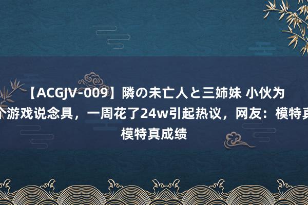 【ACGJV-009】隣の未亡人と三姉妹 小伙为了一个游戏说念具，一周花了24w引起热议，网友：模特真成绩