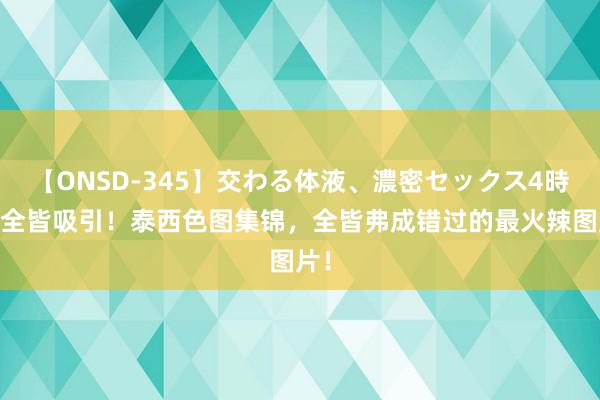 【ONSD-345】交わる体液、濃密セックス4時間 全皆吸引！泰西色图集锦，全皆弗成错过的最火辣图片！