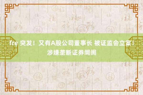 fre 突发！又有A股公司董事长 被证监会立案！涉嫌垄断证券阛阓