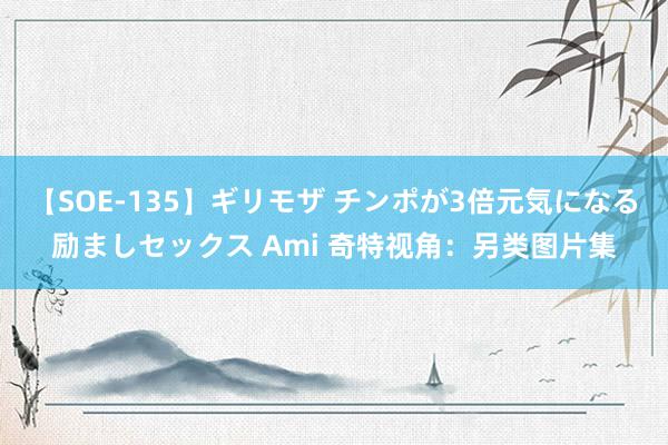 【SOE-135】ギリモザ チンポが3倍元気になる励ましセックス Ami 奇特视角：另类图片集