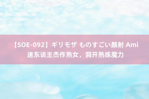 【SOE-092】ギリモザ ものすごい顔射 Ami 迷东谈主杰作熟女，洞开熟练魔力