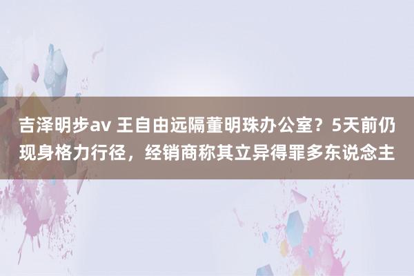 吉泽明步av 王自由远隔董明珠办公室？5天前仍现身格力行径，经销商称其立异得罪多东说念主