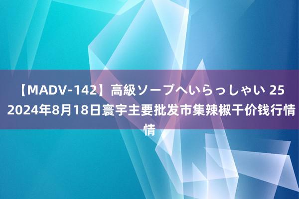 【MADV-142】高級ソープへいらっしゃい 25 2024年8月18日寰宇主要批发市集辣椒干价钱行情