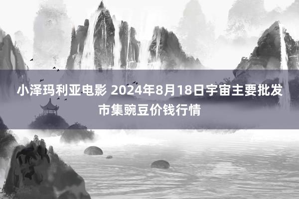 小泽玛利亚电影 2024年8月18日宇宙主要批发市集豌豆价钱行情