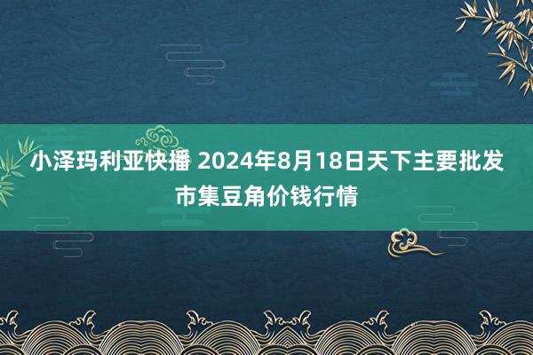 小泽玛利亚快播 2024年8月18日天下主要批发市集豆角价钱行情