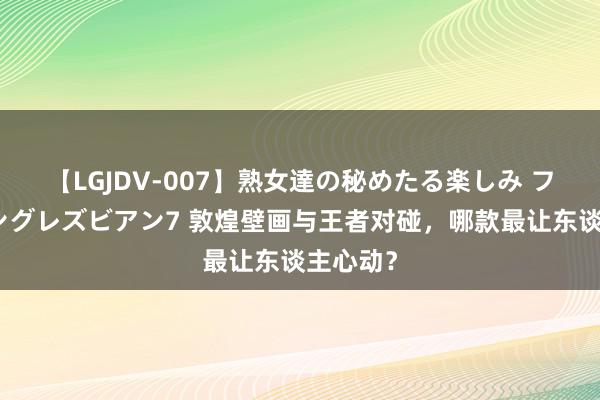 【LGJDV-007】熟女達の秘めたる楽しみ フィーリングレズビアン7 敦煌壁画与王者对碰，哪款最让东谈主心动？