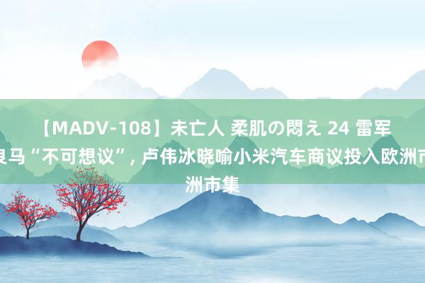 【MADV-108】未亡人 柔肌の悶え 24 雷军夸良马“不可想议”, 卢伟冰晓喻小米汽车商议投入欧洲市集