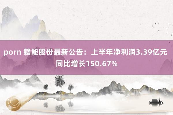 porn 赣能股份最新公告：上半年净利润3.39亿元 同比增长150.67%