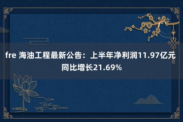 fre 海油工程最新公告：上半年净利润11.97亿元 同比增长21.69%