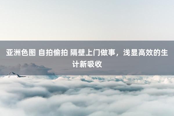 亚洲色图 自拍偷拍 隔壁上门做事，浅显高效的生计新吸收