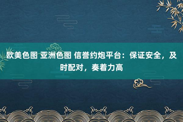 欧美色图 亚洲色图 信誉约炮平台：保证安全，及时配对，奏着力高