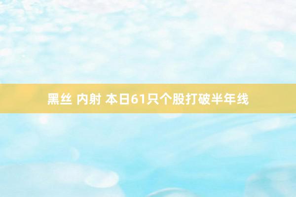 黑丝 内射 本日61只个股打破半年线