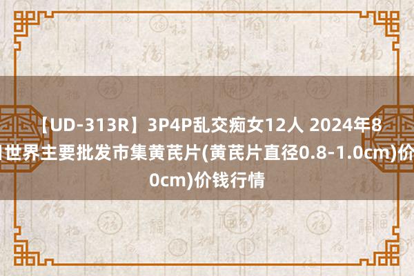 【UD-313R】3P4P乱交痴女12人 2024年8月21日世界主要批发市集黄芪片(黄芪片直径0.8-1.0cm)价钱行情