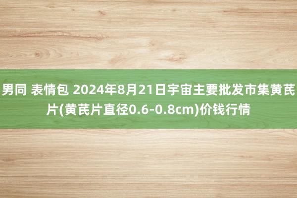 男同 表情包 2024年8月21日宇宙主要批发市集黄芪片(黄芪片直径0.6-0.8cm)价钱行情