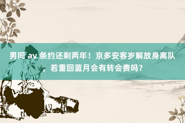 男同 av 条约还剩两年！京多安客岁解放身离队，若重回蓝月会有转会费吗？