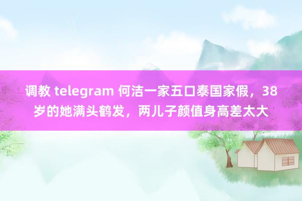 调教 telegram 何洁一家五口泰国家假，38岁的她满头鹤发，两儿子颜值身高差太大