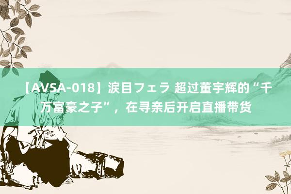 【AVSA-018】涙目フェラ 超过董宇辉的“千万富豪之子”，在寻亲后开启直播带货