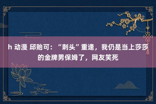 h 动漫 邱贻可：“刺头”重逢，我仍是当上莎莎的金牌男保姆了，网友笑死