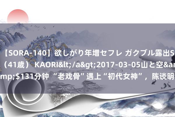 【SORA-140】欲しがり年増セフレ ガクブル露出SEX かおりサン（41歳） KAORI</a>2017-03-05山と空&$131分钟 “老戏骨”遇上“初代女神”，陈谈明杜宪爱情背后的温顺风暴