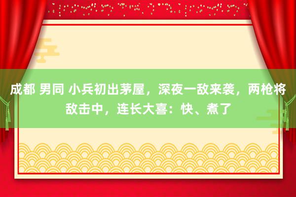 成都 男同 小兵初出茅屋，深夜一敌来袭，两枪将敌击中，连长大喜：快、煮了