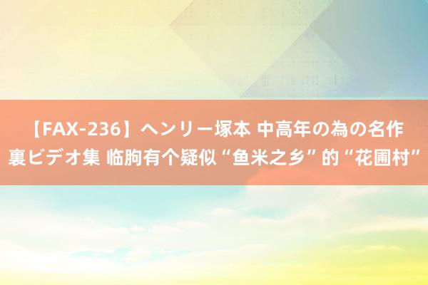 【FAX-236】ヘンリー塚本 中高年の為の名作裏ビデオ集 临朐有个疑似“鱼米之乡”的“花圃村”