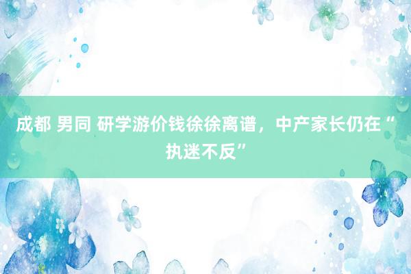 成都 男同 研学游价钱徐徐离谱，中产家长仍在“执迷不反”