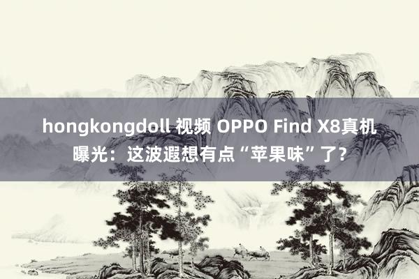 hongkongdoll 视频 OPPO Find X8真机曝光：这波遐想有点“苹果味”了？