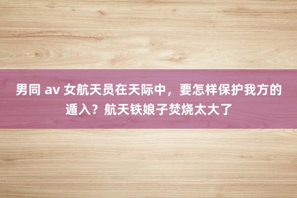 男同 av 女航天员在天际中，要怎样保护我方的遁入？航天铁娘子焚烧太大了