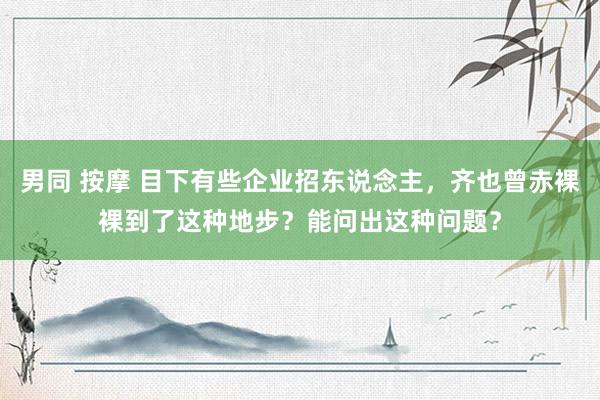 男同 按摩 目下有些企业招东说念主，齐也曾赤裸裸到了这种地步？能问出这种问题？