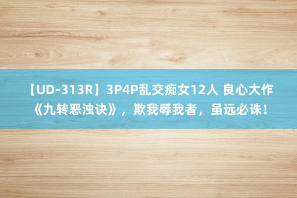 【UD-313R】3P4P乱交痴女12人 良心大作《九转恶浊诀》，欺我辱我者，虽远必诛！